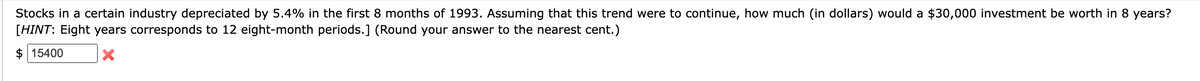 Stocks in a certain industry depreciated by 5.4% in the first 8 months of 1993. Assuming that this trend were to continue, how much (in dollars) would a $30,000 investment be worth in 8 years?
[HINT: Eight years corresponds to 12 eight-month periods.] (Round your answer to the nearest cent.)
$15400
X