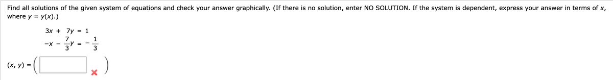 Find all solutions of the given system of equations and check your answer graphically. (If there is no solution, enter NO SOLUTION. If the system is dependent, express your answer in terms of x,
where y = y(x).)
(x, y) =
3x + 7y = 1
7
-X --Y
34
=
1
3
X