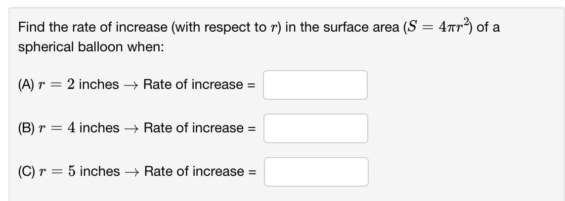 Find the rate of increase (with respect to r) in the surface area (S = 4rr) of a
%3D
spherical balloon when:
(A) r = 2 inches → Rate of increase =
(B) r =
4 inches > Rate of increase =
(C) r = 5 inches → Rate of increase =
