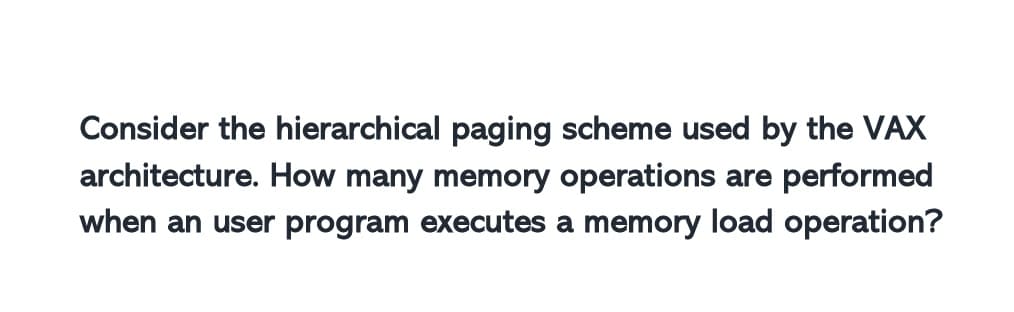 Consider the hierarchical paging scheme used by the VAX
architecture. How many memory operations are performed
when an user program executes a memory load operation?