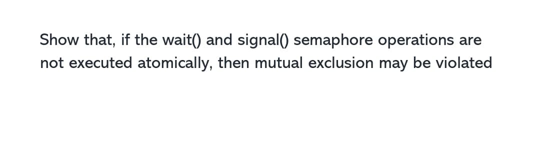 Show that, if the wait() and signal() semaphore operations are
not executed atomically, then mutual exclusion may be violated