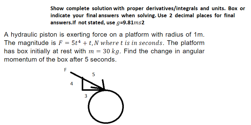 Show complete solution with proper derivatives/integrals and units. Box or
indicate your final answers when solving. Use 2 decimal places for final
answers.If not stated, use g=9.81ms2
A hydraulic piston is exerting force on a platform with radius of 1m.
The magnitude is F = 5t4 + t, N where t is in seconds. The platform
has box initially at rest with m = 30 kg. Find the change in angular
momentum of the box after 5 seconds.
F
4
3
5