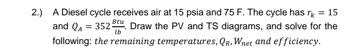2.) A Diesel cycle receives air at 15 psia and 75 F. The cycle has = 15
lb
and QA = 352. Draw the PV and TS diagrams, and solve for the
following: the remaining temperatures, QR, Wnet and efficiency.