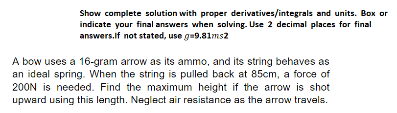 Show complete solution with proper derivatives/integrals and units. Box or
indicate your final answers when solving. Use 2 decimal places for final
answers.If not stated, use g=9.81ms2
A bow uses a 16-gram arrow as its ammo, and its string behaves as
an ideal spring. When the string is pulled back at 85cm, a force of
200N is needed. Find the maximum height if the arrow is shot
upward using this length. Neglect air resistance as the arrow travels.