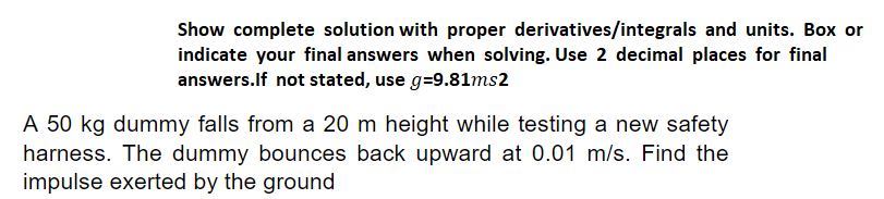 Show complete solution with proper derivatives/integrals and units. Box or
indicate your final answers when solving. Use 2 decimal places for final
answers.If not stated, use g=9.81ms2
A 50 kg dummy falls from a 20 m height while testing a new safety
harness. The dummy bounces back upward at 0.01 m/s. Find the
impulse exerted by the ground