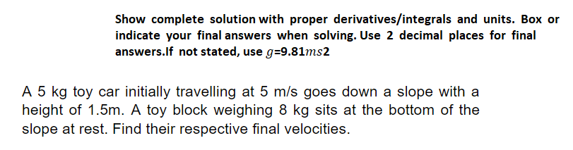 Show complete solution with proper derivatives/integrals and units. Box or
indicate your final answers when solving. Use 2 decimal places for final
answers.If not stated, use g=9.81ms2
A 5 kg toy car initially travelling at 5 m/s goes down a slope with a
height of 1.5m. A toy block weighing 8 kg sits at the bottom of the
slope at rest. Find their respective final velocities.