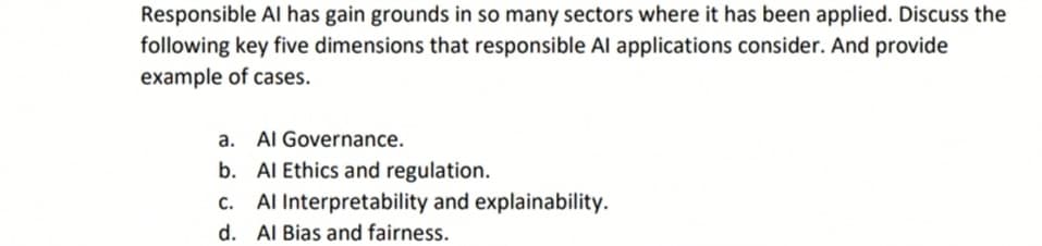 Responsible Al has gain grounds in so many sectors where it has been applied. Discuss the
following key five dimensions that responsible Al applications consider. And provide
example of cases.
a. Al Governance.
b. Al Ethics and regulation.
c. Al Interpretability and explainability.
d. Al Bias and fairness.

