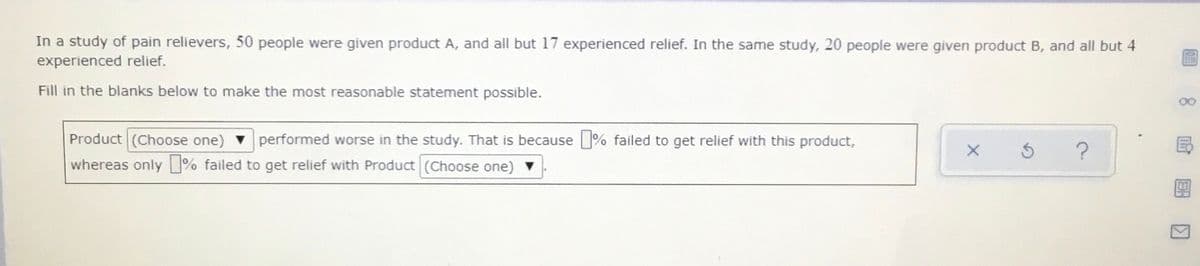 In a study of pain relievers, 50 people were given product A, and all but 17 experienced relief. In the same study, 20 people were given product B, and all but 4
experienced relief.
Fill in the blanks below to make the most reasonable statement possible.
00
Product (Choose one)
whereas only % failed to get relief with Product (Choose one)
performed worse in the study. That is because % failed to get relief with this product,
