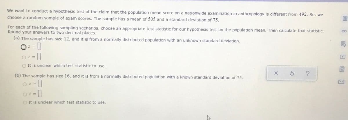 We want to conduct a hypothesis test of the claim that the population mean score on a nationwide examination in anthropology is different from 492. So, we
choose a random sample of exam scores. The sample has a mean of 505 and a standard deviation of 75.
For each of the following sampling scenarios, choose an appropriate test statistic for our hypothesis test on the population mean. Then calculate that statistic.
Round your answers to two decimal places.
(a) The sample has size 12, and it is from a normally distributed population with an unknown standard deviation.
Oz =
= 0
O It is unclear which test statistic to use.
(b) The sample has size 16, and it is from a normally distributed population with a known standard deviation of 75.
Oz =
O It is unclear which test statistic to use.
