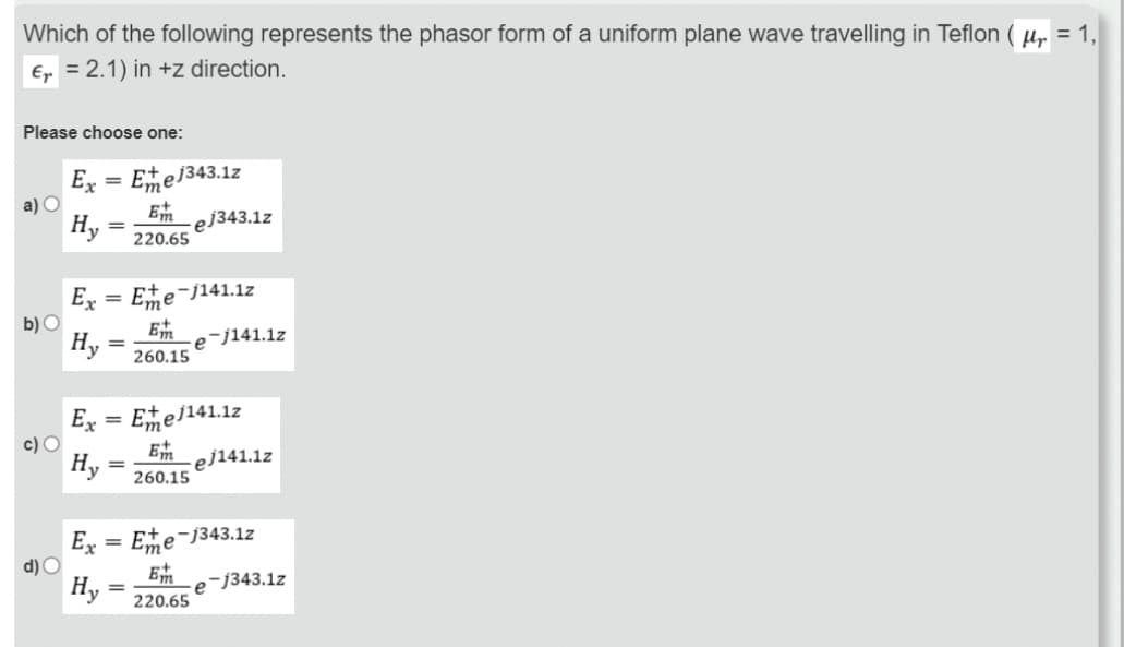 Which of the following represents the phasor form of a uniform plane wave travelling in Teflon
€ = 2.1) in +z direction.
Please choose one:
a) O
b) O
c) O
d) O
Ex= Ee1343.12
Hy
=
=
Ex= Ee-j141.12
Hy
Em
220.65
=
-ej343.1z
=
Et
Dm
260.15
Ex = Emej141.12
Hy
E
om
260.15
e-j141.1z
-ej141.1z
Ex= Ee-1343.12
Hy
Em
220.65
e-j343.1z
fr
= 1,