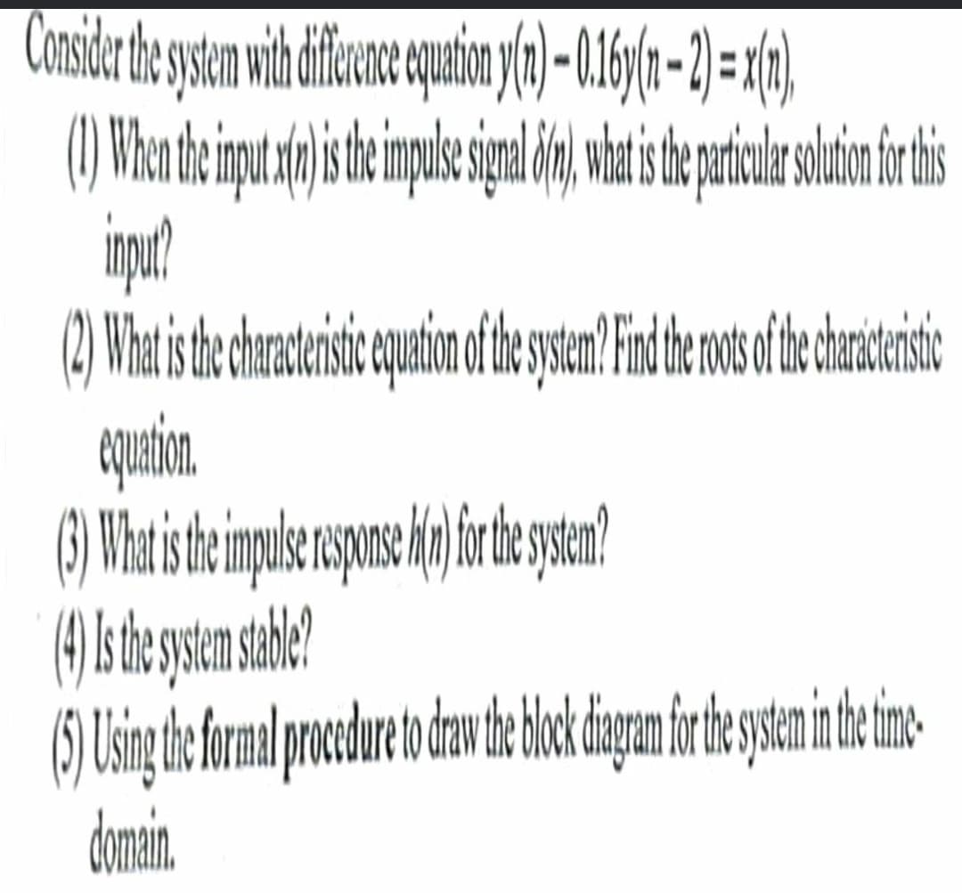 Consider the system with difference equation y(n)- 0.16(n - 2) = x(n),
(1) When the input x(n)is the impulse signal 8(1), what is the particular solution for this
input?
(2) What is the characteristic equation of the system? Find the ots of the characterstic
equation.
(3) What is the impulse response hi(n) for the system?
(4) Is the system stable?
(5) Using the formal procedure to draw the block diagram for the system in the time-
domain.