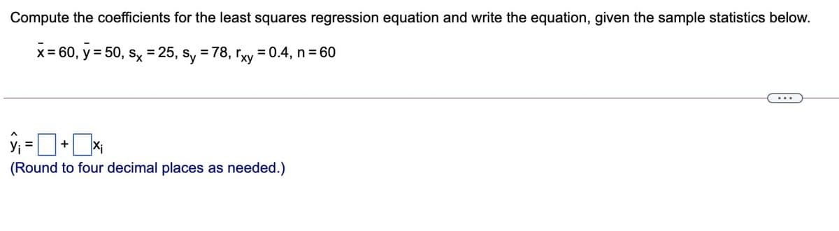 Compute the coefficients for the least squares regression equation and write the equation, given the sample statistics below.
x = 60, y = 50, sx = 25, sy = 78, rxy = 0.4, n = 60
ŷ₁ = ¯
(Round to four decimal places as needed.)
+ Xi