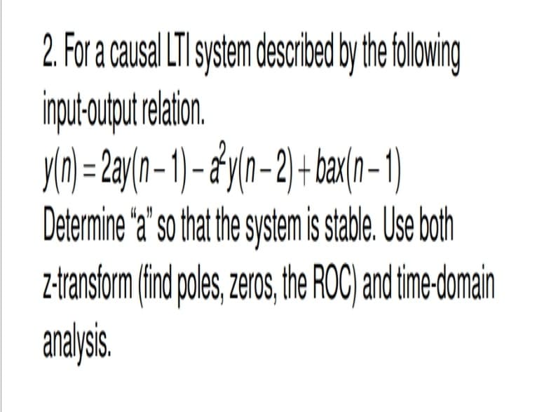 2. For a causal LTI system described by the following
input-output relation.
y(n) = 2ay(n − 1) − a²y(n − 2) + bax(n − 1)
Determine "a" so that the system is stable. Use both
z-transform (find poles, zeros, the ROC) and time-domain
analysis.