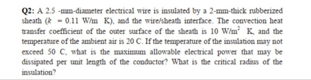 Q2: A 2.5 -mm-diameter electrical wire is insulated by a 2-mm-thick rubberized
sheath (* = 0.11 W/m K), and the wire/sheath interface. The convection heat
transfer coefficient of the outer surface of the sheath is 10 W/m² K, and the
temperature of the ambient air is 20 C. If the temperature of the insulation may not
exceed 50 C, what is the maximum allowable electrical power that may be
dissipated per unit length of the conductor? What is the critical radius of the
insulation?
