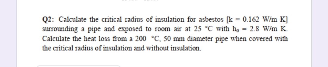 Q2: Calculate the critical radius of insulation for asbestos [k = 0.162 W/m K]
surrounding a pipe and exposed to room air at 25 °C with ho = 2.8 W/m K.
Calculate the heat loss from a 200 °C, 50 mm diameter pipe when covered with
the critical radius of insulation and without insulation.
