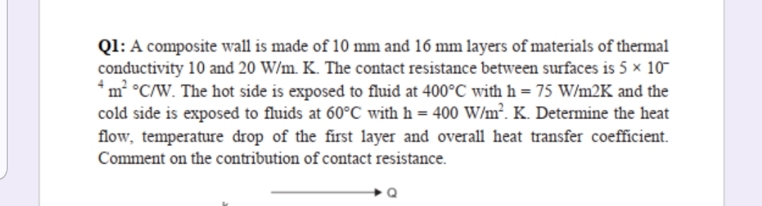 Ql: A composite wall is made of 10 mm and 16 mm layers of materials of thermal
conductivity 10 and 20 W/m. K. The contact resistance between surfaces is 5 x 10-
*m² °C/W. The hot side is exposed to fluid at 400°C with h = 75 W/m2K and the
cold side is exposed to fluids at 60°C with h = 400 W/m². K. Determine the heat
flow, temperature drop of the first layer and overall heat transfer coefficient.
Comment on the contribution of contact resistance.
