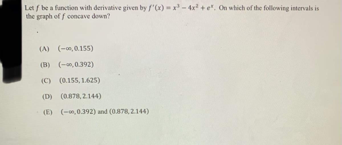 Let f be a function with derivative given by f'(x) = x³ – 4x2 + e*, On which of the following intervals is
the graph of f concave down?
(A) (-00, 0.155)
(B) (-00,0.392)
(C)
(0.155, 1.625)
(D) (0.878, 2.144)
(E) (-∞, 0.392) and (0.878, 2.144)
