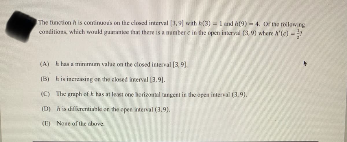 The function h is continuous on the closed interval [3,9] with h(3) = 1 and h(9) = 4. Of the following
conditions, which would guarantee that there is a number c in the open interval (3,9) where h'(c) ==?
(A) h has a minimum value on the closed interval [3,9].
(B) h is increasing on the closed interval [3,9].
(C) The graph of h has at least one horizontal tangent in the open interval (3,9).
(D) h is differentiable on the open interval (3,9).
(E) None of the above,
