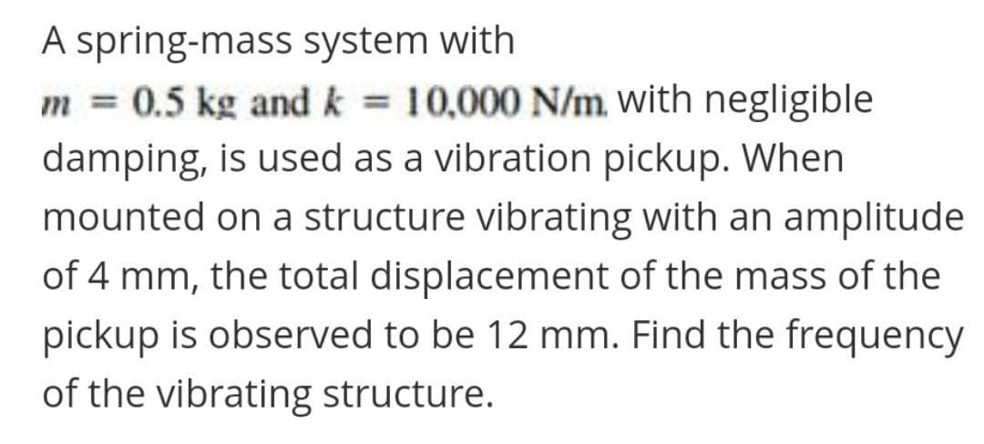 A spring-mass system with
m = 0.5 kg and k = 10,000 N/m. with negligible
damping, is used as a vibration pickup. When
%3D
mounted on a structure vibrating with an amplitude
of 4 mm, the total displacement of the mass of the
pickup is observed to be 12 mm. Find the frequency
of the vibrating structure.
