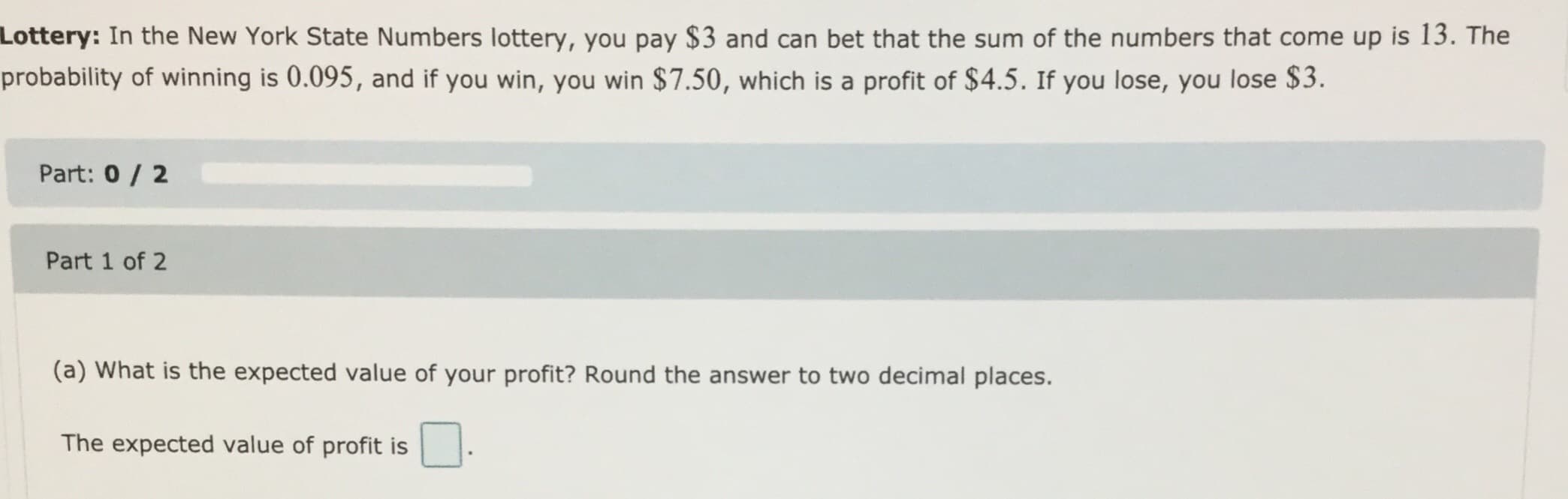 Lottery: In the New York State Numbers lottery, you pay $3 and can bet that the sum of the numbers that come up is 13. The
probability of winning is 0.095, and if you win, you win $7.50, which is a profit of $4.5. If you lose, you lose $3.
Part: 0/ 2
Part 1 of 2
(a) What is the expected value of your profit? Round the answer to two decimal places.
The expected value of profit is
