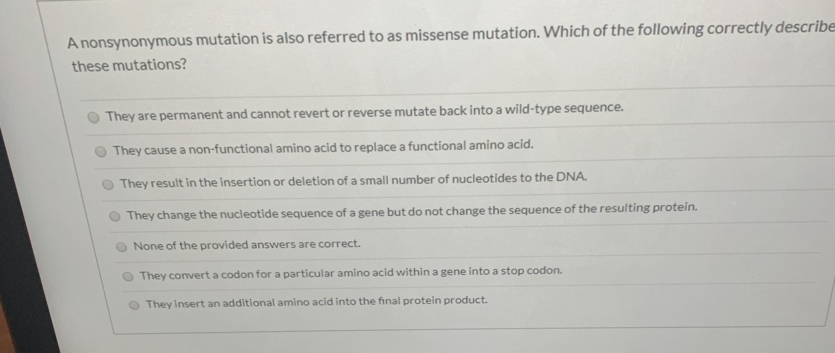 A nonsynonymous mutation is also referred to as missense mutation. Which of the following correctly describe
these mutations?
They are permanent and cannot revert or reverse mutate back into a wild-type sequence.
They cause a non-functional amino acid to replace a functional amino acid.
O They result in the insertion or deletion of a small number of nucleotides to the DNA.
They change the nucleotide sequence of a gene but do not change the sequence of the resulting protein.
None of the provided answers are correct.
They convert a codon for a particular amino acid within a gene into a stop codon.
They insert an additional amino acid into the final protein product.
