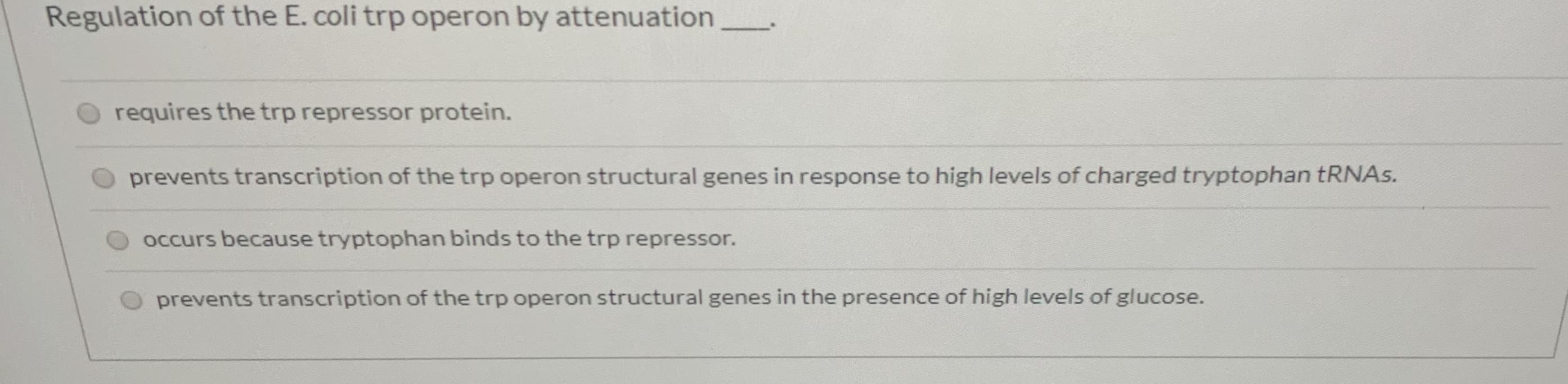 Regulation of the E. coli trp operon by attenuation
requires the trp repressor protein.
prevents transcription of the trp operon structural genes in response to high levels of charged tryptophan TRNAS.
occurs because tryptophan binds to the trp repressor.
prevents transcription of the trp operon structural genes in the presence of high levels of glucose.
