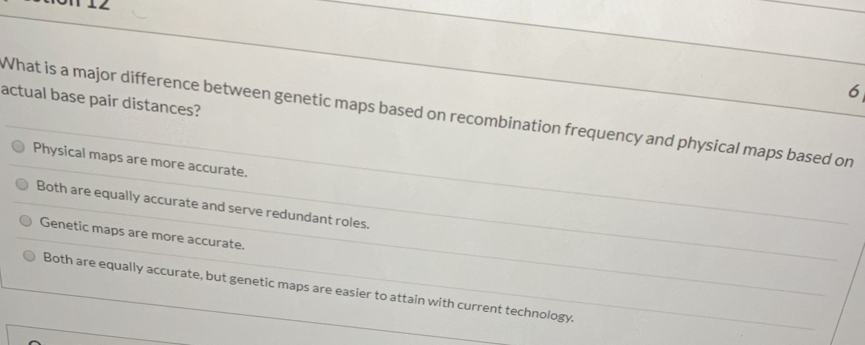 6.
What is a major difference between genetic maps based on recombination frequency and physical maps based on
actual base pair distances?
Physical maps are more accurate.
Both are equally accurate and serve redundant roles.
Genetic maps are more accurate.
Both are equally accurate, but genetic maps are easier to attain with current technology.
