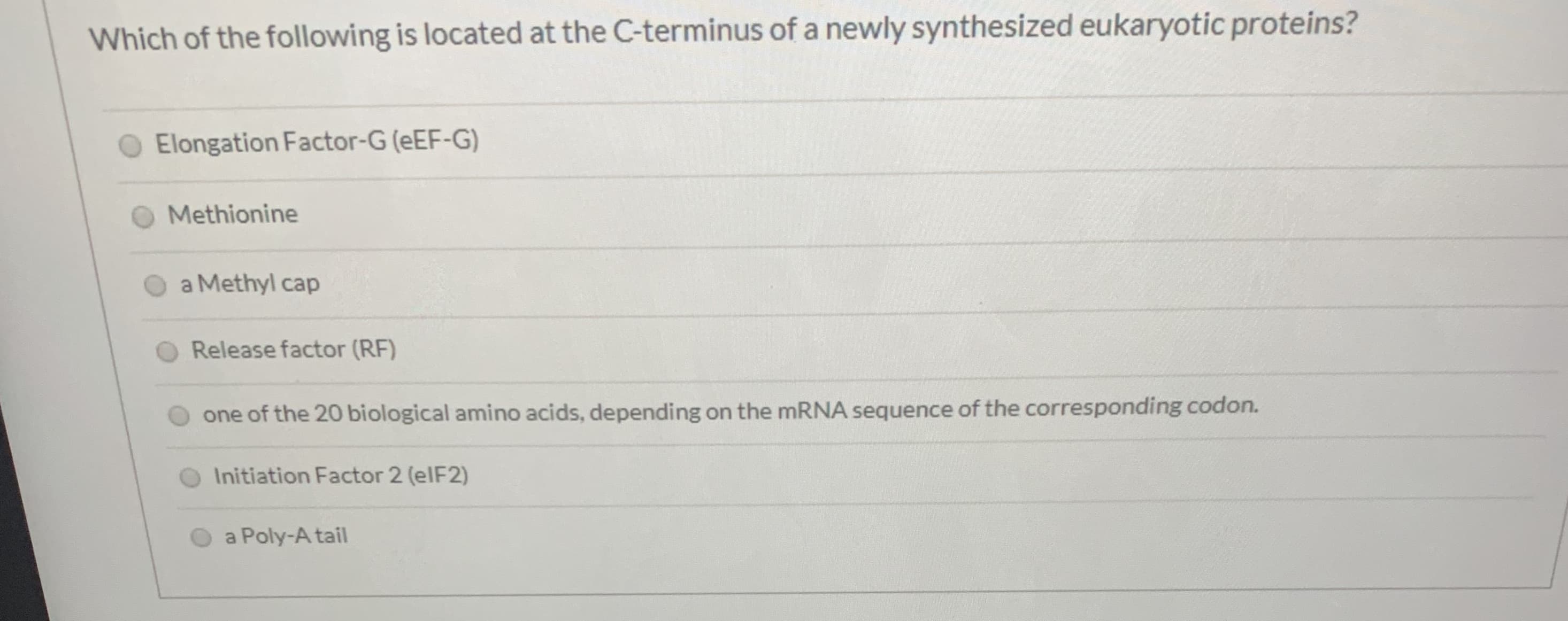 Which of the following is located at the C-terminus of a newly synthesized eukaryotic proteins?
Elongation Factor-G (eEF-G)
Methionine
a Methyl cap
Release factor (RF)
one of the 20 biological amino acids, depending on the mRNA sequence of the corresponding codon.
Initiation Factor 2 (elF2)
a Poly-A tail
