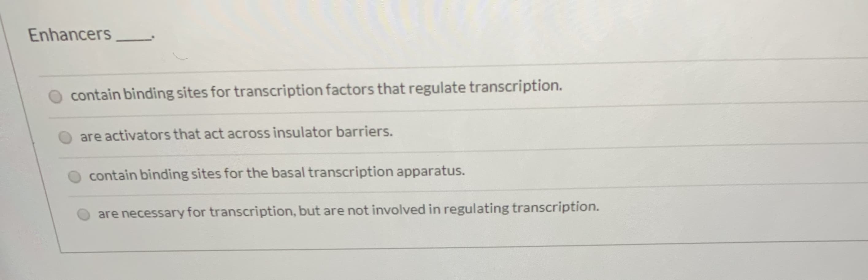 Enhancers
contain binding sites for transcription factors that regulate transcription.
are activators that act across insulator barriers.
contain binding sites for the basal transcription apparatus.
are necessary for transcription, but are not involved in regulating transcription.
