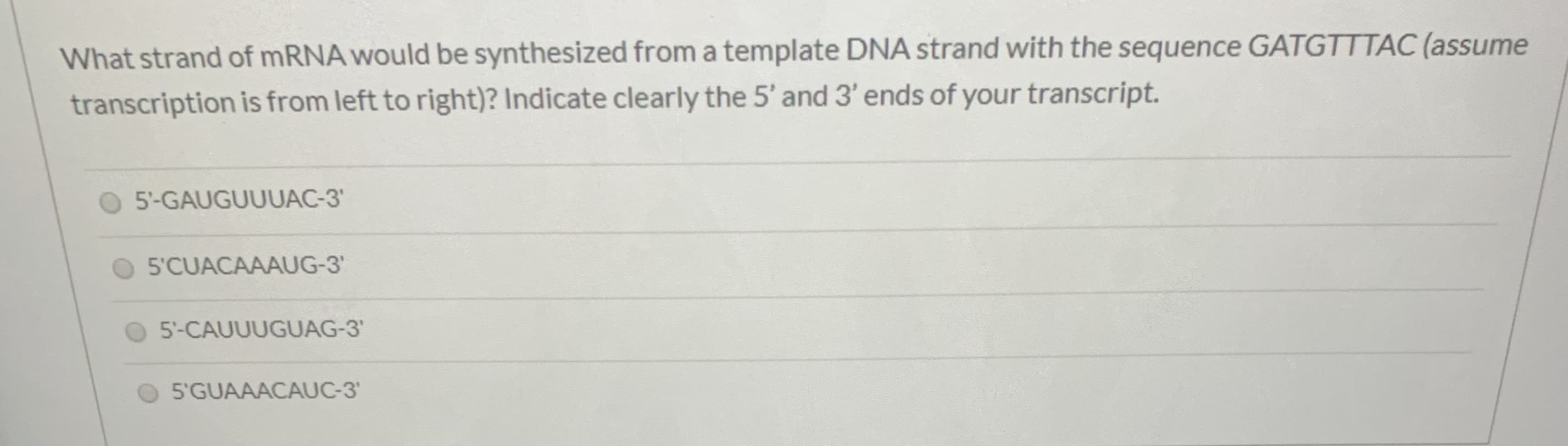 What strand of mRNA would be synthesized from a template DNA strand with the sequence GATGTTTAC (assume
transcription is from left to right)? Indicate clearly the 5' and 3' ends of your transcript.
5'-GAUGUUUAC-3'
5'CUACAAAUG-3'
5'-CAUUUGUAG-3'
5'GUAAACAUC-3
