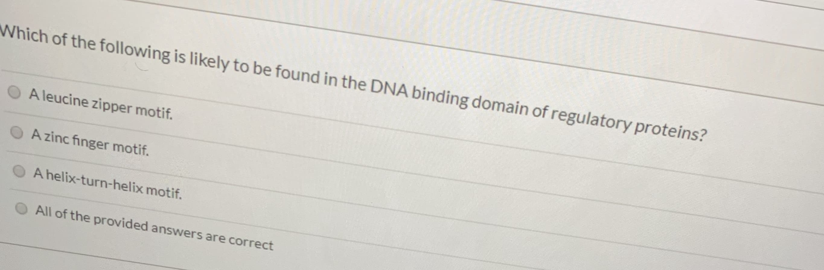 Which of the following is likely to be found in the DNA binding domain of regulatory proteins?
A leucine zipper motif.
A zinc finger motif.
A helix-turn-helix motif.
All of the provided answers are correct
