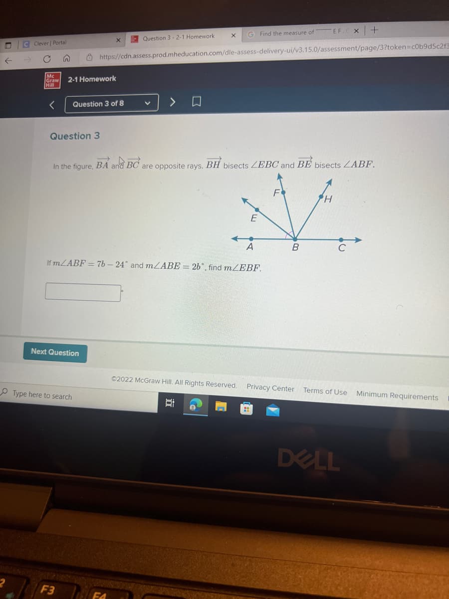 C Clever | Portal
5
Mc
Graw 2-1 Homework
Hill
Question 3
X G Find the measure of EF.
https://cdn.assess.prod.mheducation.com/dle-assess-delivery-ui/v3.15.0/assessment/page/3?token=c0b9d5c2f3
X
Question 3 of 8
Next Question
Type here to search
F3
Question 3-2-1 Homework.
V
In the figure, BA and BC are opposite rays. BH bisects ZEBC and BE bisects ZABF.
H
M
E
A
B
If m/ABF = 76 - 24° and m/ABE = 2b, find m/EBF.
>
Ⓒ2022 McGraw Hill. All Rights Reserved. Privacy Center
Ei
X +
Terms of Use
DELL
Minimum Requirements