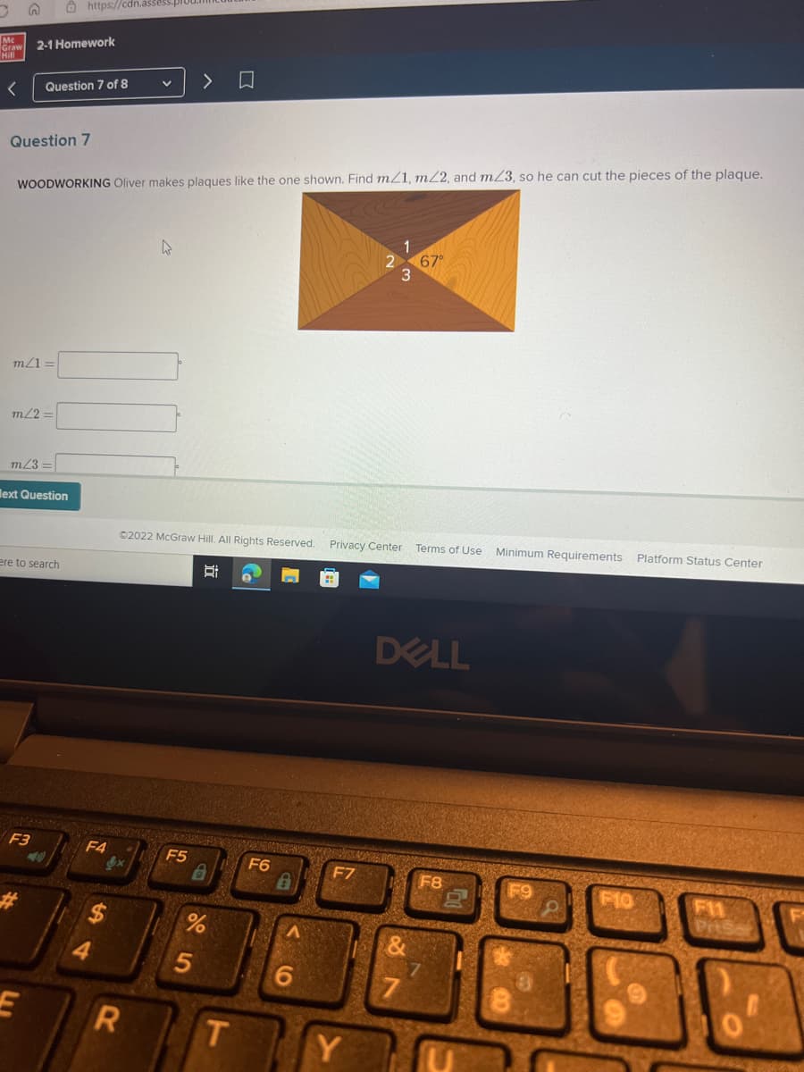 G
Mc
Graw
Hill
< Question 7 of 8
Question 7
2-1 Homework
m/1=
m/2=
m/3=
WOODWORKING Oliver makes plaques like the one shown. Find m/1, m/2, and mZ3, so he can cut the pieces of the plaque.
ext Question
https://cdn.assess.p
ere to search
F3
E
<<-100)
F4
V
ex
R
A
Ⓒ2022 McGraw Hill. All Rights Reserved. Privacy Center
Si
>
F5
%
5
D
T
F6
6
Y
&
67°
DELL
7
Terms of Use Minimum Requirements Platform Status Center
F8
7
F10
F11
Prise