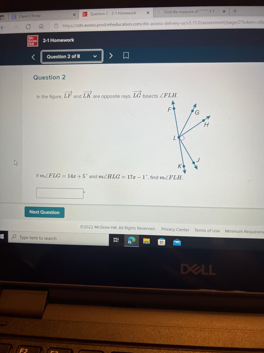 S
←
C Clever | Portal
K
Mc
Graw 2-1 Homework
Hill
X
Question 2 of 8
Question 2
Next Question
Question 2-2-1 Homework
Type here to search
X
In the figure, LF and LK are opposite rays. LG bisects LFLH.
G Find the measure of
https://cdn.assess.prod.mheducation.com/dle-assess-delivery-ui/v3.15.0/assessment/page/2?token=c0b
If m/FLG = 14x + 5° and m/HLG = 17x -1°, find m/FLH.
D
Ⓒ2022 McGraw Hill. All Rights Reserved. Privacy Center
EF.
H
X
+
DELL
Terms of Use Minimum Requireme