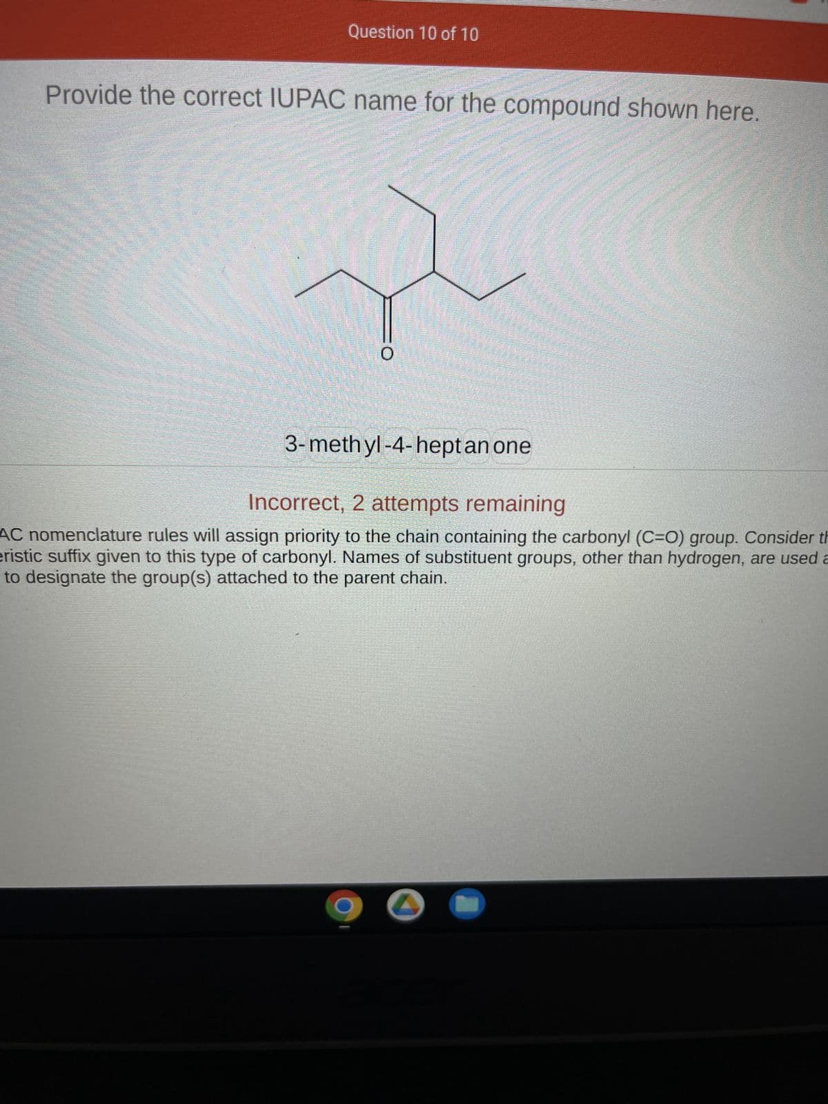 Question 10 of 10
Provide the correct IUPAC name for the compound shown here.
**************
3-methyl-4-heptan one
Incorrect, 2 attempts remaining
AC nomenclature rules will assign priority to the chain containing the carbonyl (C=O) group. Consider th
eristic suffix given to this type of carbonyl. Names of substituent groups, other than hydrogen, are used a
to designate the group(s) attached to the parent chain.