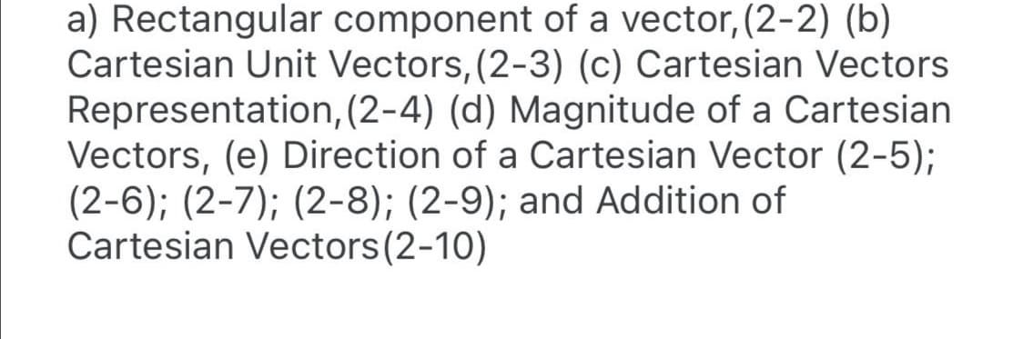 a) Rectangular component of a vector, (2-2) (b)
Cartesian Unit Vectors, (2-3) (c) Cartesian Vectors
Representation, (2-4) (d) Magnitude of a Cartesian
Vectors, (e) Direction of a Cartesian Vector (2-5);
(2-6); (2-7); (2-8); (2-9); and Addition of
Cartesian Vectors(2-10)
