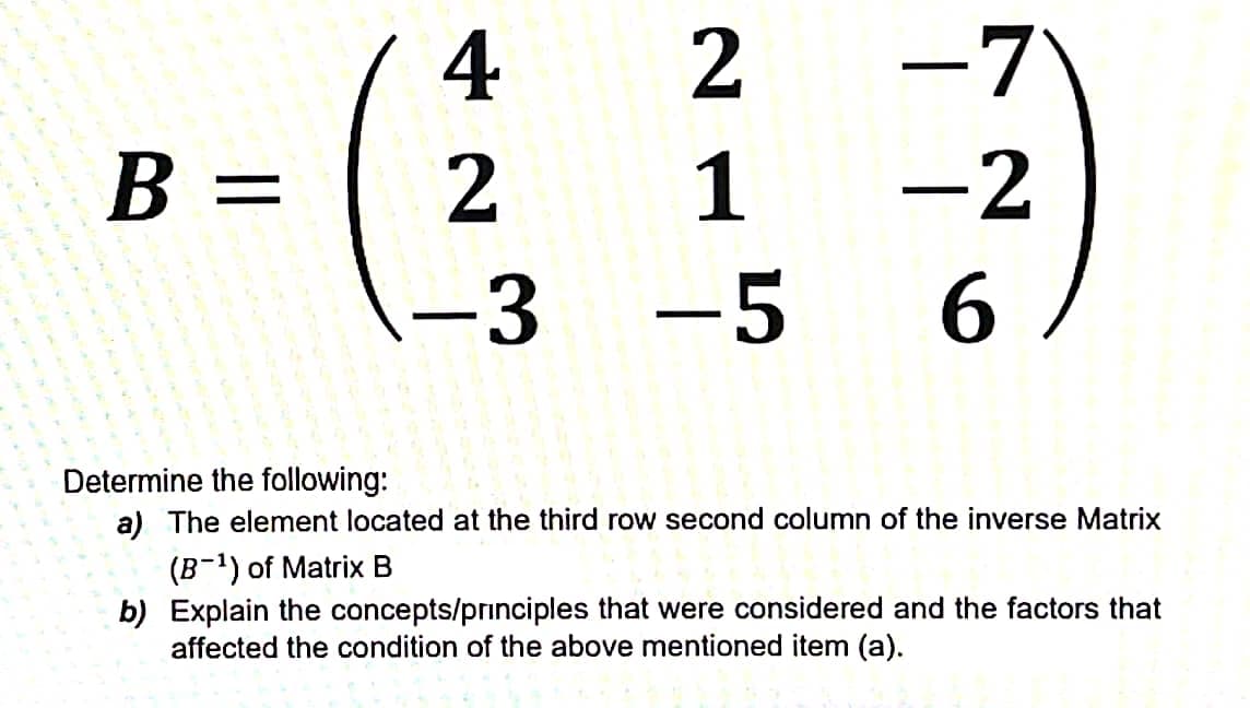 4
-7
B =
2
1
-2
||
-3
-5 6
Determine the following:
a) The element located at the third row second column of the inverse Matrix
(B-1) of Matrix B
b) Explain the concepts/principles that were considered and the factors that
affected the condition of the above mentioned item (a).
