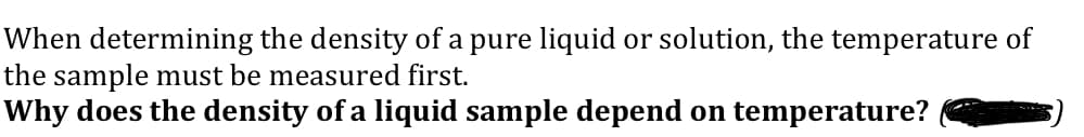 When determining the density of a pure liquid or solution, the temperature of
the sample must be measured first.
Why does the density of a liquid sample depend on temperature?