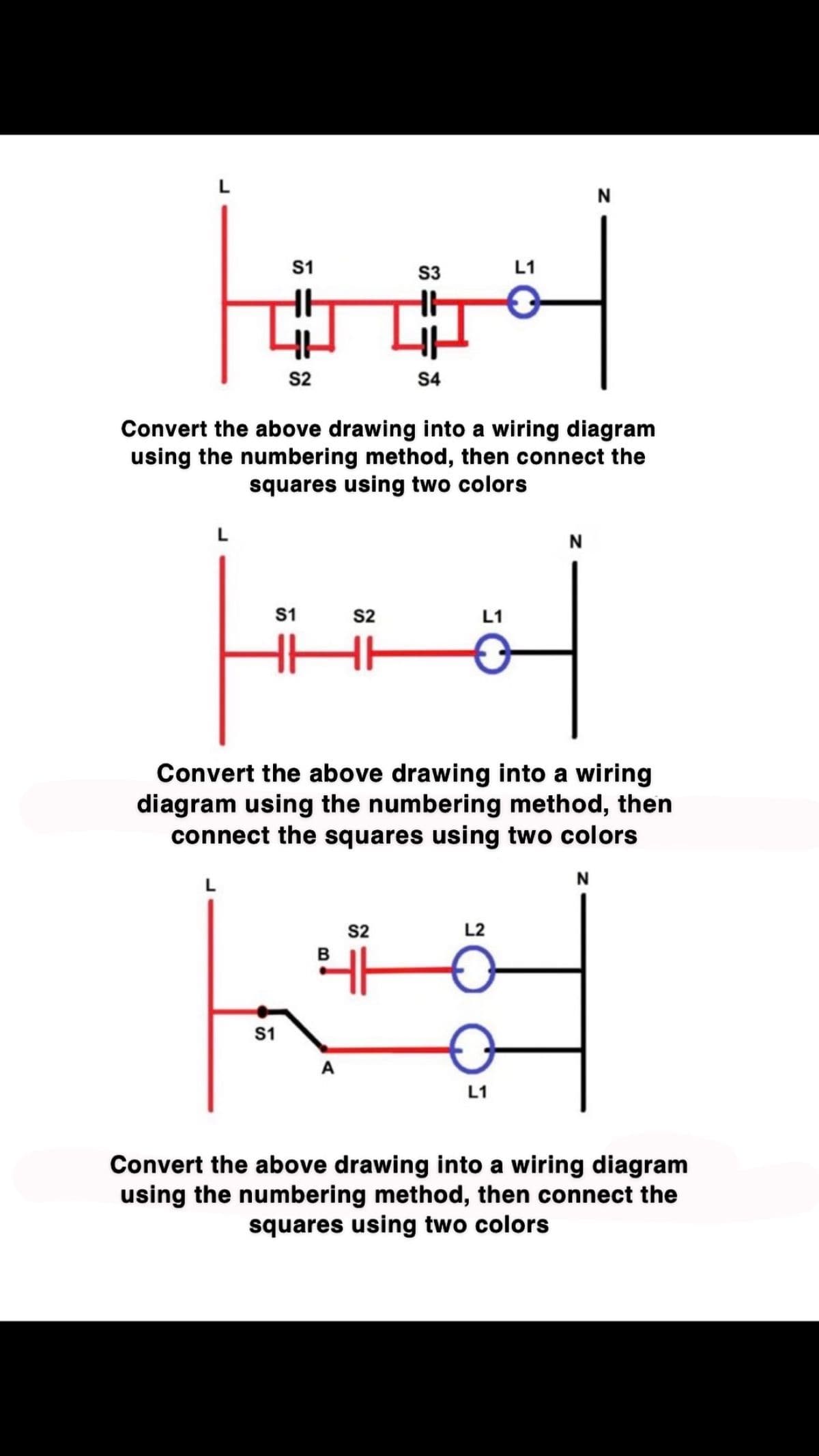 S1
S2
S1
S1
S2
HH
S3
Convert the above drawing into a wiring diagram
using the numbering method, then connect the
squares using two colors
S4
S2
B
41
L1
L1
Convert the above drawing into a wiring
diagram using the numbering method, then
connect the squares using two colors
L2
L1
N
N
N
Convert the above drawing into a wiring diagram
using the numbering method, then connect the
squares using two colors