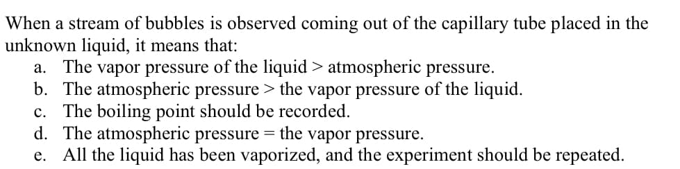 When a stream of bubbles is observed coming out of the capillary tube placed in the
unknown liquid, it means that:
a. The vapor pressure of the liquid > atmospheric pressure.
b. The atmospheric pressure > the vapor pressure of the liquid.
c. The boiling point should be recorded.
d. The atmospheric pressure = the vapor pressure.
e. All the liquid has been vaporized, and the experiment should be repeated.