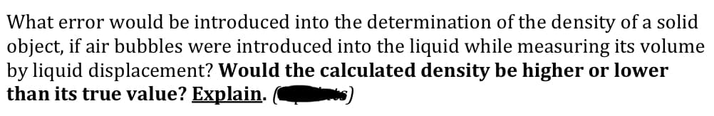 What error would be introduced into the determination of the density of a solid
object, if air bubbles were introduced into the liquid while measuring its volume
by liquid displacement? Would the calculated density be higher or lower
than its true value? Explain.