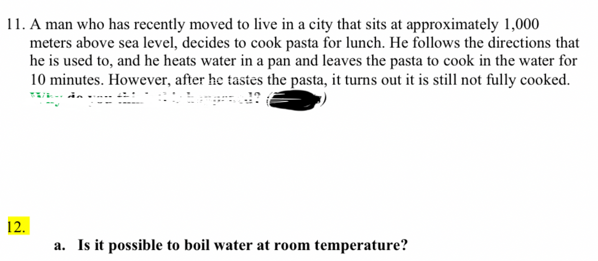 11. A man who has recently moved to live in a city that sits at approximately 1,000
meters above sea level, decides to cook pasta for lunch. He follows the directions that
he is used to, and he heats water in a pan and leaves the pasta to cook in the water for
10 minutes. However, after he tastes the pasta, it turns out it is still not fully cooked.
SUL do
12.
a. Is it possible to boil water at room temperature?