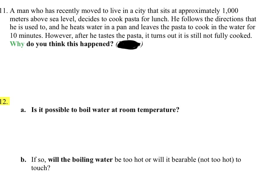 11. A man who has recently moved to live in a city that sits at approximately 1,000
meters above sea level, decides to cook pasta for lunch. He follows the directions that
he is used to, and he heats water in a pan and leaves the pasta to cook in the water for
10 minutes. However, after he tastes the pasta, it turns out it is still not fully cooked.
Why do you think this happened?
12.
a. Is it possible to boil water at room temperature?
b. If so, will the boiling water be too hot or will it bearable (not too hot) to
touch?