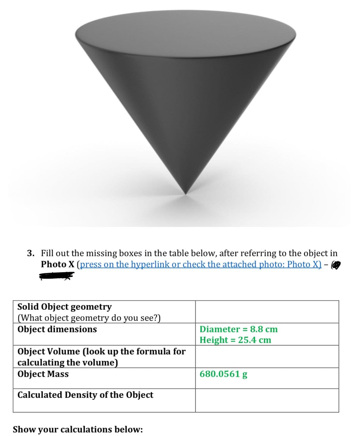 3. Fill out the missing boxes in the table below, after referring to the object in
Photo X (press on the hyperlink or check the attached photo: Photo X) -
Solid Object geometry
(What object geometry do you see?)
Object dimensions
Object Volume (look up the formula for
calculating the volume)
Object Mass
Calculated Density of the Object
Show your calculations below:
Diameter = 8.8 cm
Height = 25.4 cm
680.0561 g