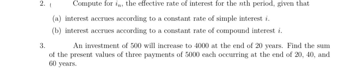 2.
Compute for in, the effective rate of interest for the nth period, given that
(a) interest accrues according to a constant rate of simple interest i.
(b) interest accrues according to a constant rate of compound interest i.
3.
An investment of 500 will increase to 4000 at the end of 20 years. Find the sum
of the present values of three payments of 5000 each occurring at the end of 20, 40, and
60 years.
