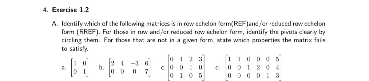 4. Exercise 1.2
A. Identify which of the following matrices is in row echelon form(REF)and/or reduced row echelon
form (RREF). For those in row and/or reduced row echelon form, identify the pivots clearly by
circling them. For those that are not in a given form, state which properties the matrix fails
to satisfy.
1
2 3
1
1
0 0 0 5
2
b.
-3 6
с. | 0
0 4
a.
1
d.
1
0.
1 05
0 0 0 0 1 3
