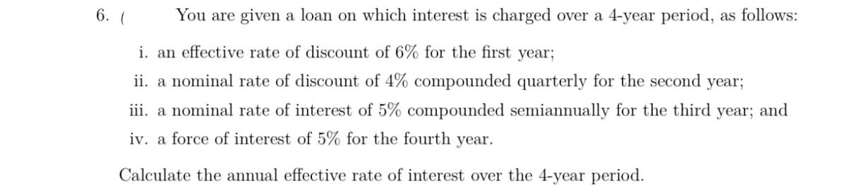 6. (
You are given a loan on which interest is charged over a 4-year period, as follows:
i. an effective rate of discount of 6% for the first year;
ii. a nominal rate of discount of 4% compounded quarterly for the second year;
iii. a nominal rate of interest of 5% compounded semiannually for the third
year;
and
iv. a force of interest of 5% for the fourth year.
Calculate the annual effective rate of interest over the 4-year period.

