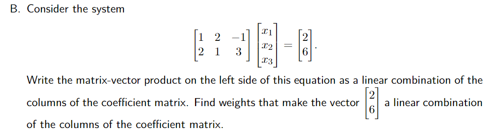 B. Consider the system
1
-1
x2
1
3
x3
Write the matrix-vector product on the left side of this equation as a linear combination of the
columns of the coefficient matrix. Find weights that make the vector
a linear combination
of the columns of the coefficient matrix.
