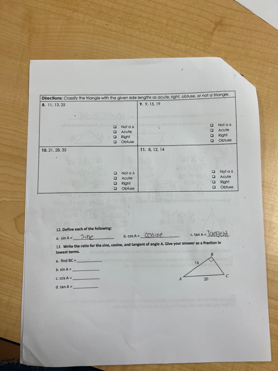 Directions: Classify the triangle with the given side lengths as acute, right, obtuse, or not a triangle.
8. 11, 13, 25
9. 9, 15, 19
ait of awans bru
10. 21, 28, 35
oooo
ο
oooo
Not a A
Acute
Right
Obtuse
Not a A
Acute
Right
Obtuse
12
11. 8, 12, 14
A
16
0000
20
oooo
12. Define each of the following:
a. sin A =
Sine
b. cos A= Cosine
c. tan A=
-Tangent
13. Write the ratio for the sine, cosine, and tangent of angle A. Give your answer as a fraction in
lowest terms.
how the glor
novio? nalroups id qu
a. find BC =
b. sin A =
C. cos A =
d. tan A =
Not a A
Acute
Right
Obtuse
B
Not a A
Acute
Right
Obtuse
AL
C