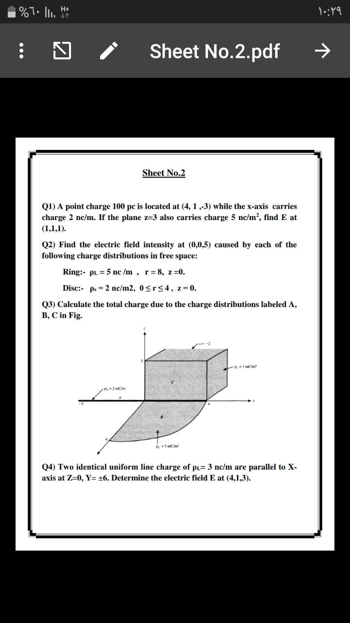 H+
Sheet No.2.pdf
Sheet No.2
Q1) A point charge 100 pc is located at (4, 1 ,-3) while the x-axis carries
charge 2 nc/m. If the plane z=3 also carries charge 5 nc/m2, find E at
(1,1,1).
Q2) Find the electric field intensity at (0,0,5) caused by each of the
following charge distributions in free space:
Ring:- pL = 5 nc /m, r= 8, z =0.
Disc:- ps = 2 nc/m2, 0<r<4, z 0.
Q3) Calculate the total charge due to the charge distributions labeled A,
B, C in Fig.
-2 mCm
P.5 mCim
Q4) Two identical uniform line charge of pL= 3 nc/m are parallel to X-
axis at Z=0, Y= +6. Determine the electric field E at (4,1,3).
...
